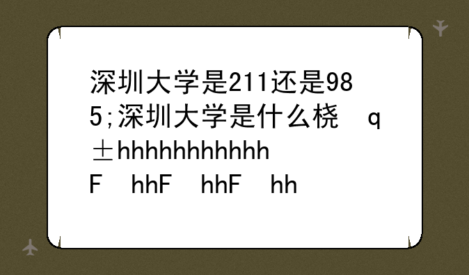 深圳大学是211还是985;深圳大学是什么档次