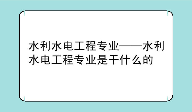 水利水电工程专业——水利水电工程专业是干什么的