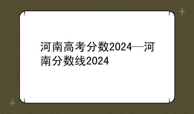 河南高考分数2024—河南分数线2024