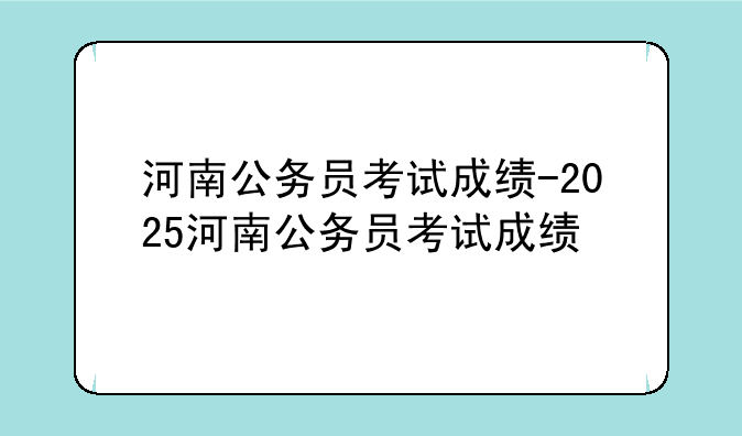 河南公务员考试成绩-2025河南公务员考试成绩