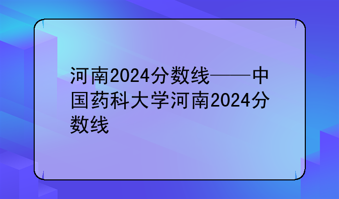 河南2024分数线——中国药科大学河南2024分数线