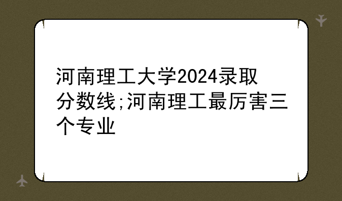 河南理工大学2024录取分数线;河南理工最厉害三个专业