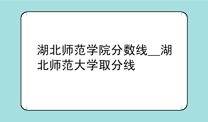 湖北师范学院分数线__湖北师范大学取分线