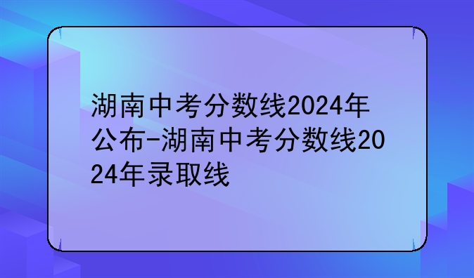 湖南中考分数线2024年公布-湖南中考分数线2024年录取线