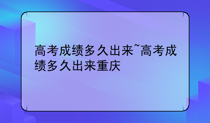 高考成绩多久出来~高考成绩多久出来重庆