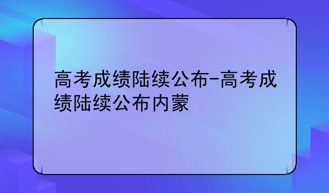 高考成绩陆续公布-高考成绩陆续公布内蒙