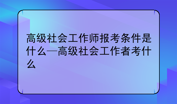 高级社会工作师报考条件是什么—高级社会工作者考什么