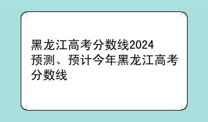 黑龙江高考分数线2024预测、预计今年黑龙江高考分数线