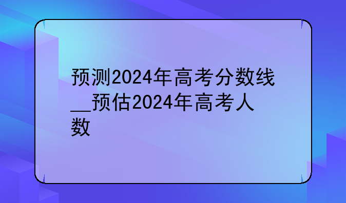 预测2024年高考分数线__预估2024年高考人数