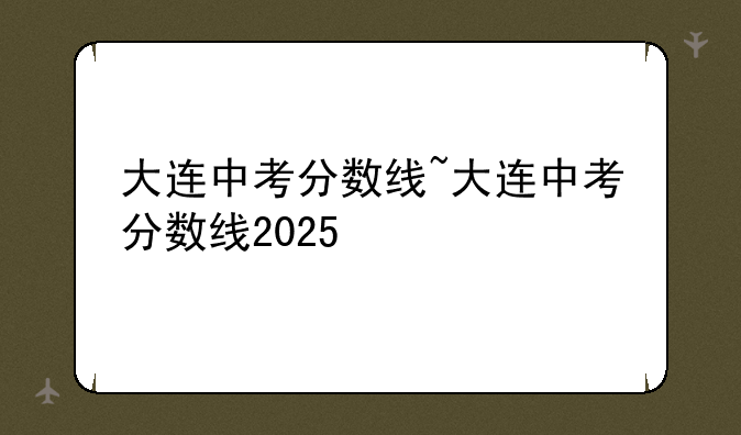 大连中考分数线~大连中考分数线2025