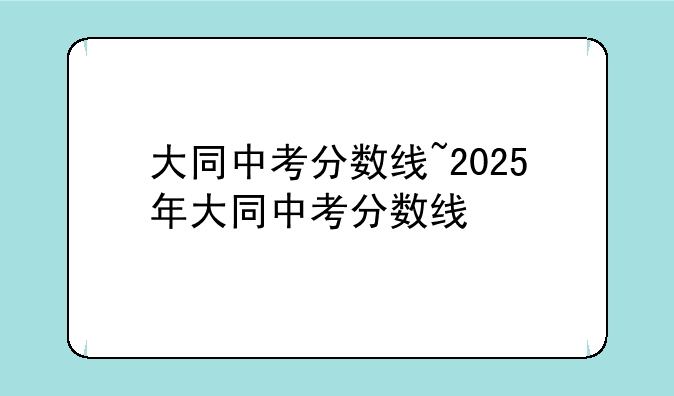 大同中考分数线~2025年大同中考分数线