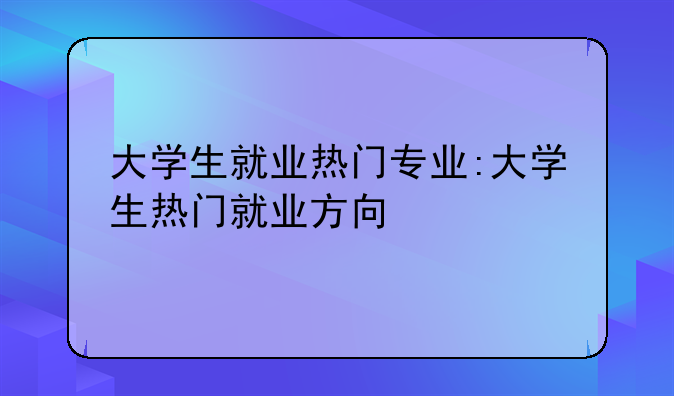 大学生就业热门专业:大学生热门就业方向