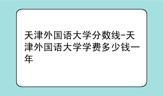 天津外国语大学分数线-天津外国语大学学费多少钱一年