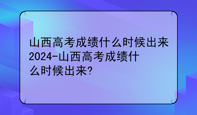山西高考成绩什么时候出来2024-山西高考成绩什么时候出来?