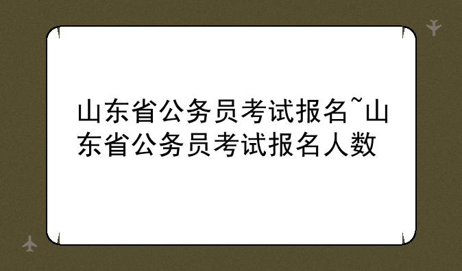 山东省公务员考试报名~山东省公务员考试报名人数