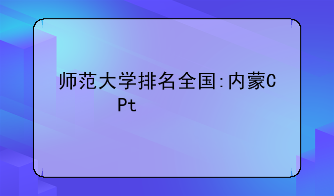 师范大学排名全国:内蒙古师范大学排名全国