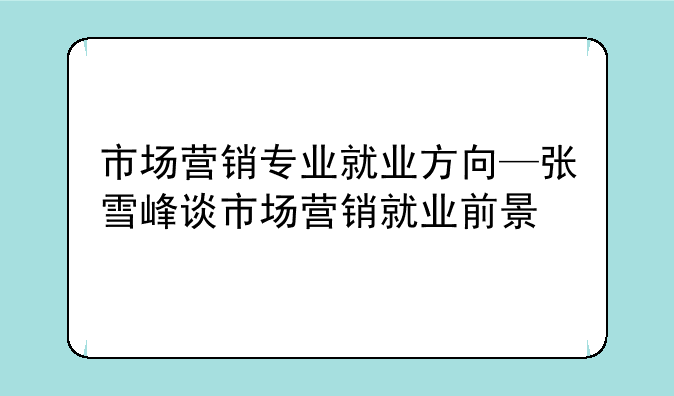 市场营销专业就业方向—张雪峰谈市场营销就业前景