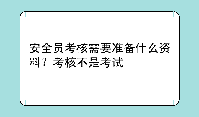 安全员考核需要准备什么资料？考核不是考试