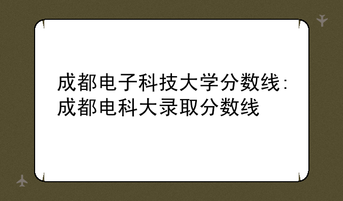 成都电子科技大学分数线:成都电科大录取分数线