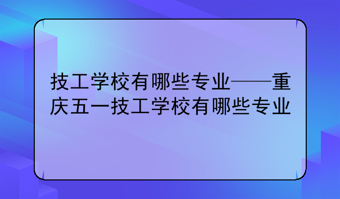 技工学校有哪些专业——重庆五一技工学校有哪些专业