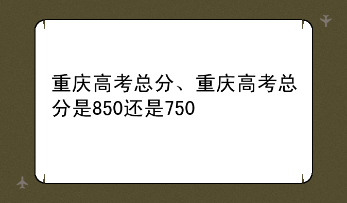 重庆高考总分、重庆高考总分是850还是750