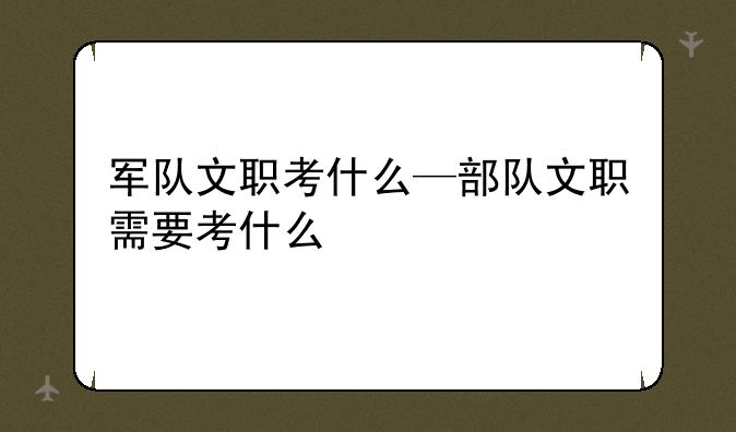 军队文职考什么—部队文职需要考什么