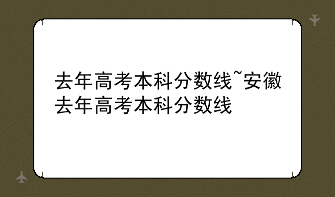 去年高考本科分数线~安徽去年高考本科分数线