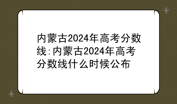 内蒙古2024年高考分数线:内蒙古2024年高考分数线什么时候公布