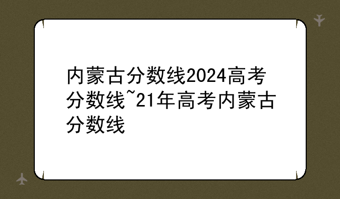 内蒙古分数线2024高考分数线~21年高考内蒙古分数线