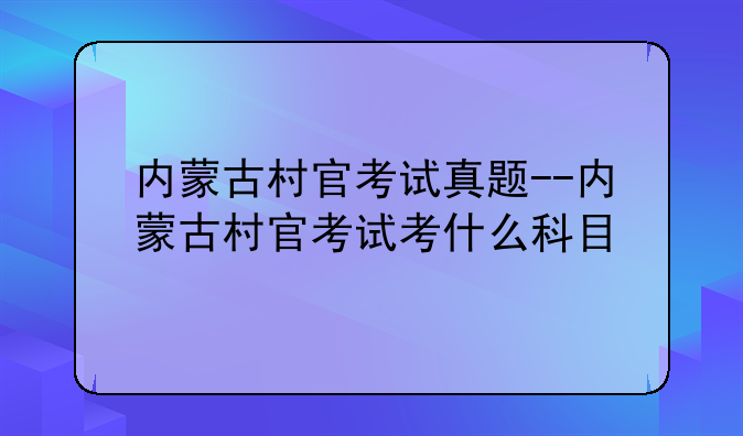 内蒙古村官考试真题--内蒙古村官考试考什么科目
