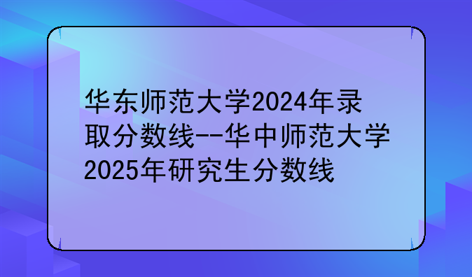 华东师范大学2024年录取分数线--华中师范大学2025年研究生分数线